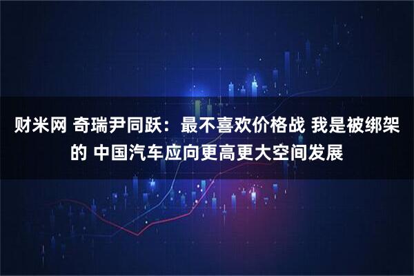 财米网 奇瑞尹同跃：最不喜欢价格战 我是被绑架的 中国汽车应向更高更大空间发展