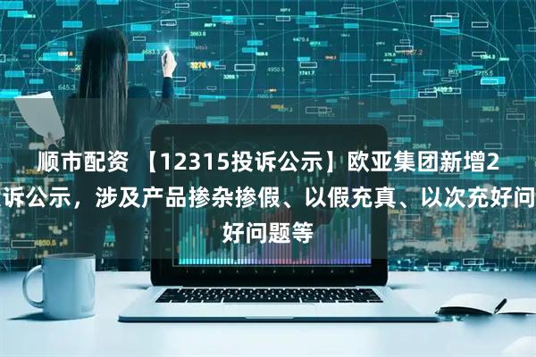 顺市配资 【12315投诉公示】欧亚集团新增2件投诉公示，涉及产品掺杂掺假、以假充真、以次充好问题等
