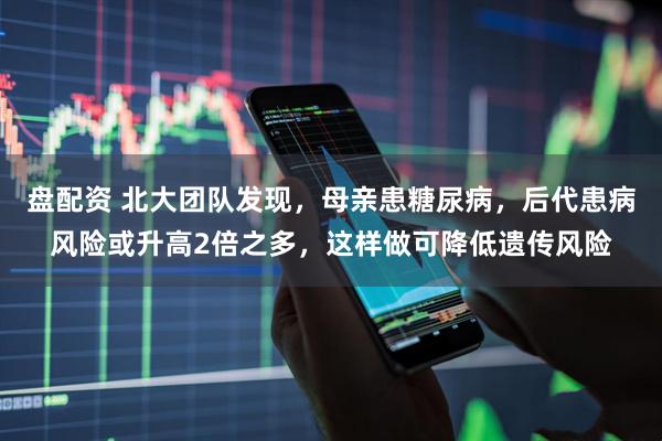 盘配资 北大团队发现，母亲患糖尿病，后代患病风险或升高2倍之多，这样做可降低遗传风险