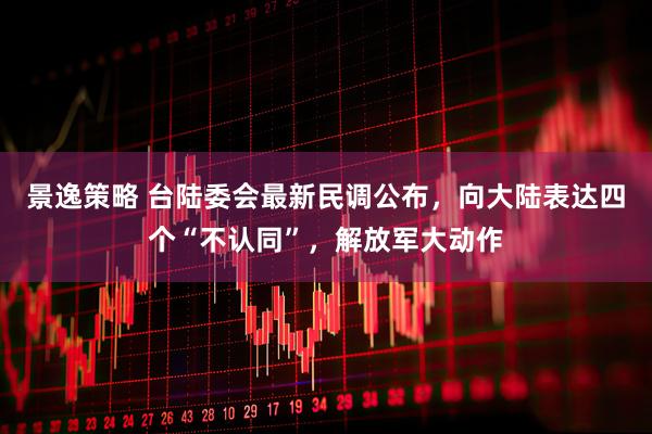 景逸策略 台陆委会最新民调公布，向大陆表达四个“不认同”，解放军大动作