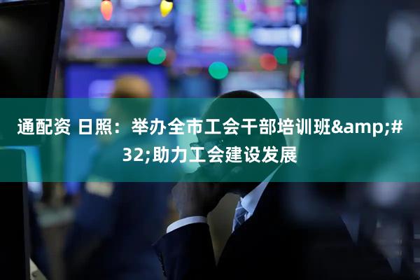 通配资 日照：举办全市工会干部培训班&#32;助力工会建设发展