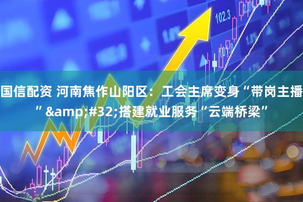 国信配资 河南焦作山阳区：工会主席变身“带岗主播”&#32;搭建就业服务“云端桥梁”