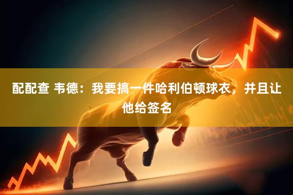配配查 韦德：我要搞一件哈利伯顿球衣，并且让他给签名