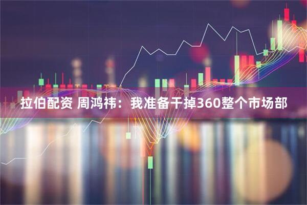 拉伯配资 周鸿祎：我准备干掉360整个市场部