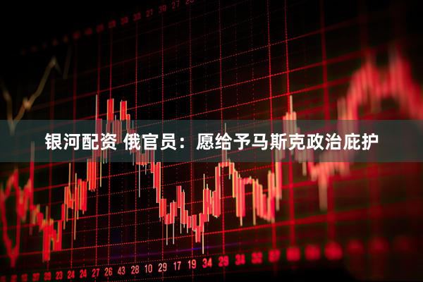 银河配资 俄官员：愿给予马斯克政治庇护