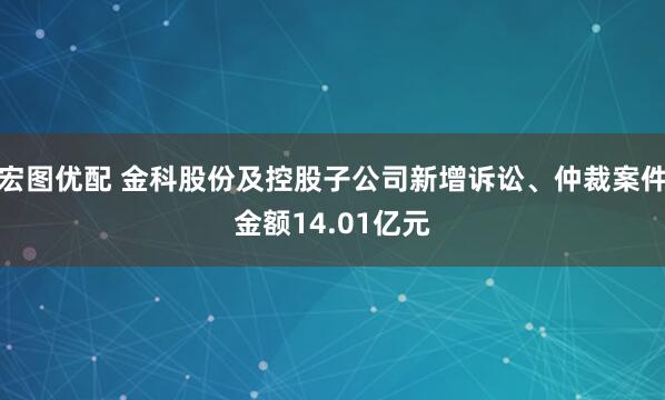 宏图优配 金科股份及控股子公司新增诉讼、仲裁案件金额14.01亿元