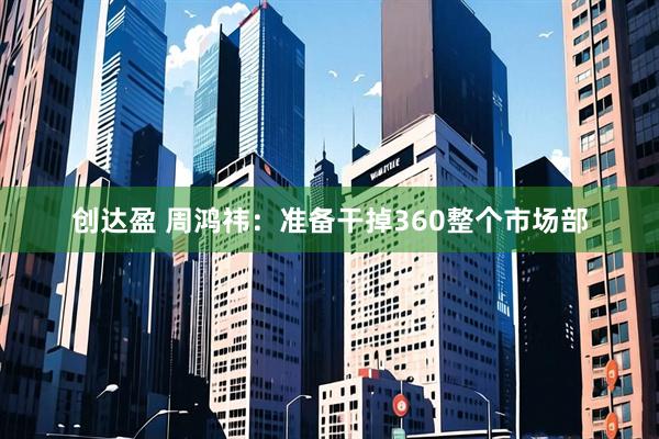 创达盈 周鸿祎：准备干掉360整个市场部