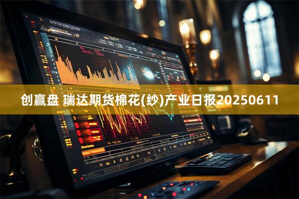 创赢盘 瑞达期货棉花(纱)产业日报20250611