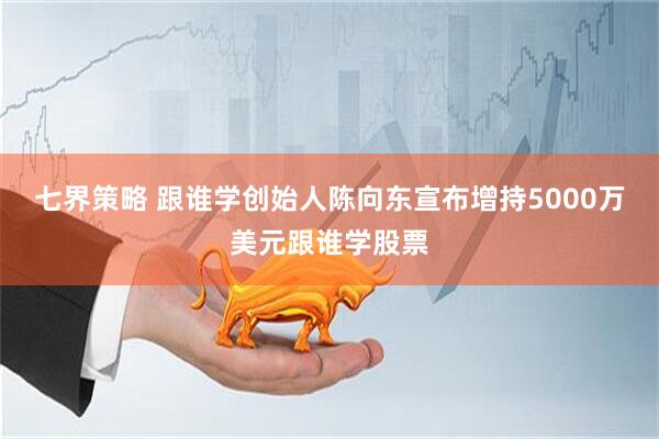 七界策略 跟谁学创始人陈向东宣布增持5000万美元跟谁学股票