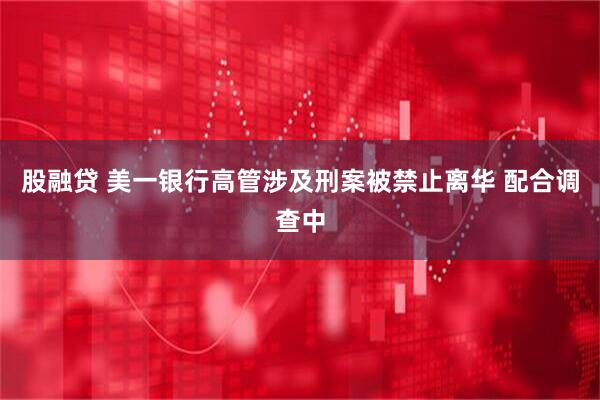 股融贷 美一银行高管涉及刑案被禁止离华 配合调查中