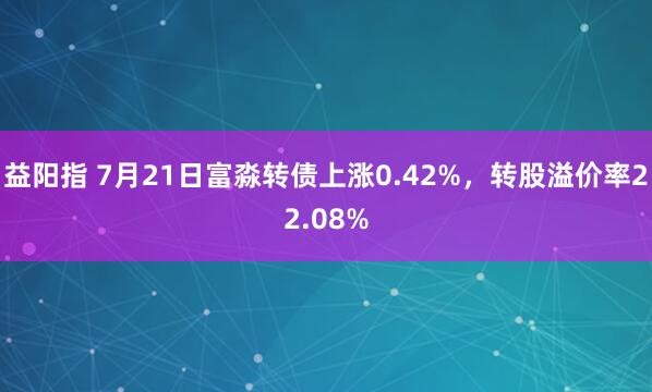 益阳指 7月21日富淼转债上涨0.42%，转股溢价率22.08%