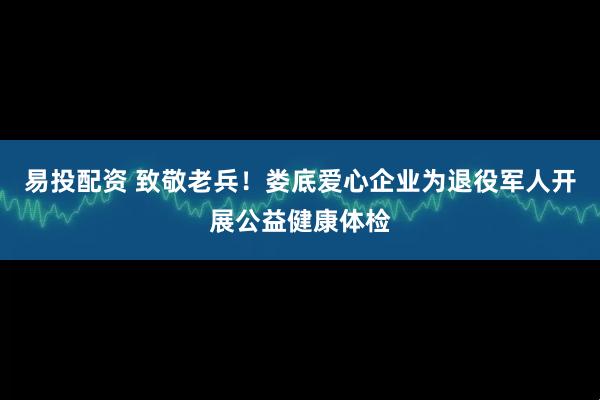 易投配资 致敬老兵!娄底爱心企业为退役军人开展公益健康体检