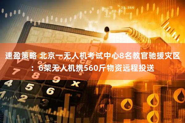 速盈策略 北京一无人机考试中心8名教官驰援灾区：6架无人机携560斤物资远程投送