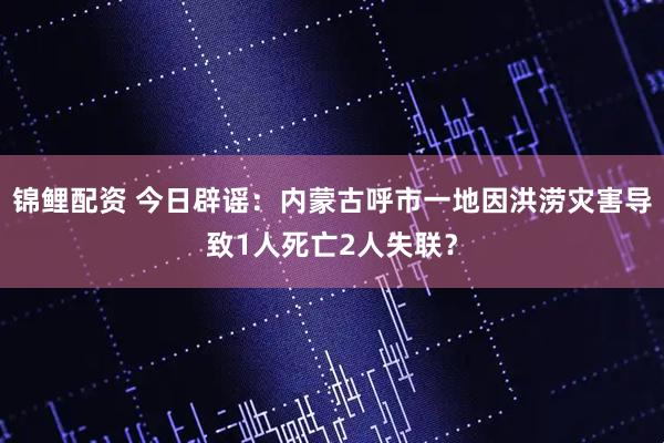 锦鲤配资 今日辟谣：内蒙古呼市一地因洪涝灾害导致1人死亡2人失联？