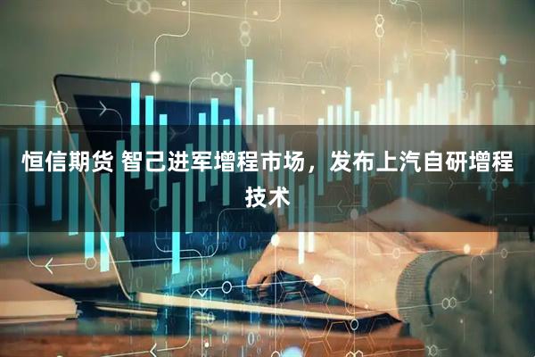 恒信期货 智己进军增程市场，发布上汽自研增程技术