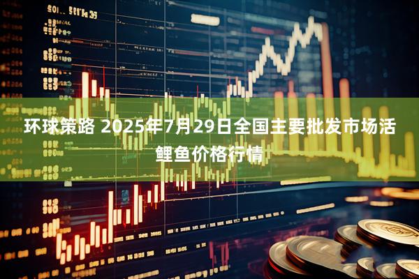 环球策路 2025年7月29日全国主要批发市场活鲤鱼价格行情
