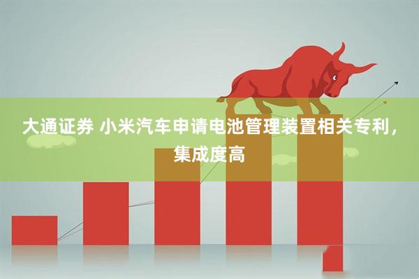 大通证券 小米汽车申请电池管理装置相关专利，集成度高