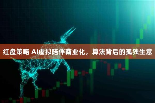 红盘策略 AI虚拟陪伴商业化，算法背后的孤独生意