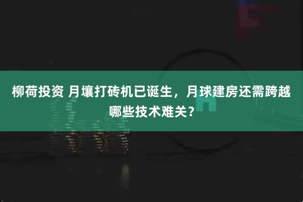 柳荷投资 月壤打砖机已诞生，月球建房还需跨越哪些技术难关？