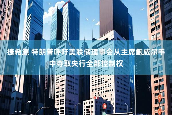 捷希源 特朗普呼吁美联储理事会从主席鲍威尔手中夺取央行全部控制权