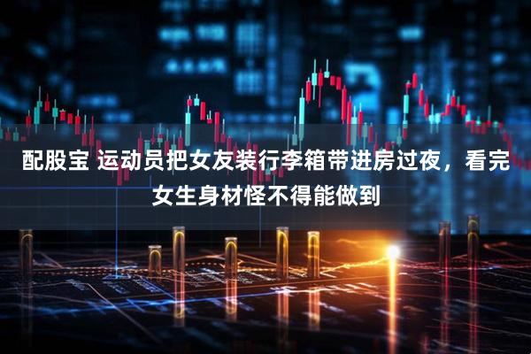 配股宝 运动员把女友装行李箱带进房过夜，看完女生身材怪不得能做到