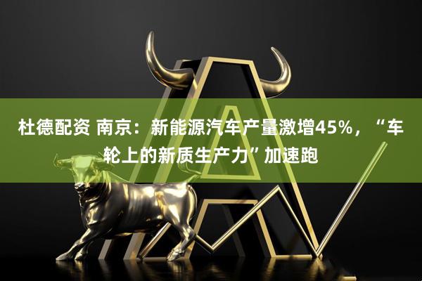 杜德配资 南京：新能源汽车产量激增45%，“车轮上的新质生产力”加速跑