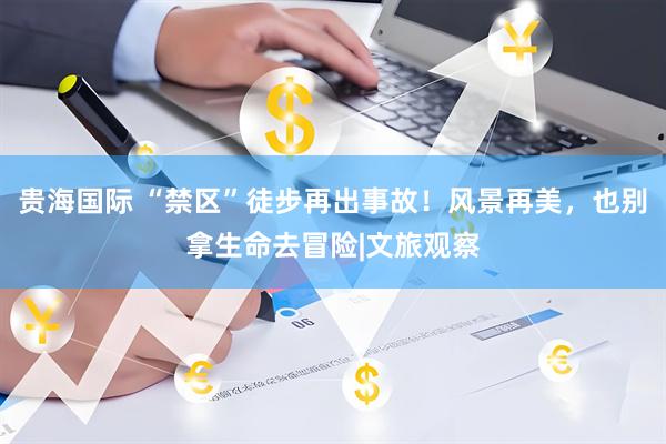 贵海国际 “禁区”徒步再出事故！风景再美，也别拿生命去冒险|文旅观察
