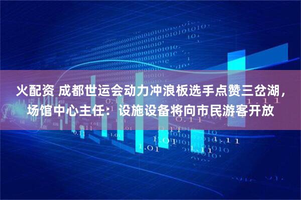火配资 成都世运会动力冲浪板选手点赞三岔湖，场馆中心主任：设施设备将向市民游客开放
