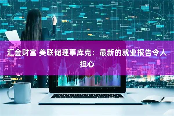汇金财富 美联储理事库克：最新的就业报告令人担心