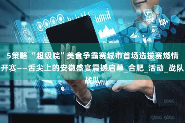 5策略 “超级皖”美食争霸赛城市首场选拔赛燃情开赛——舌尖上的安徽盛宴震撼启幕_合肥_活动_战队