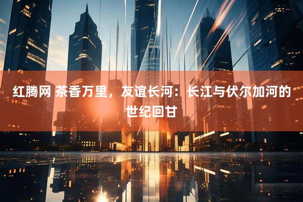 红腾网 茶香万里，友谊长河：长江与伏尔加河的世纪回甘