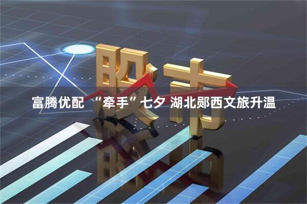 富腾优配  “牵手”七夕 湖北郧西文旅升温