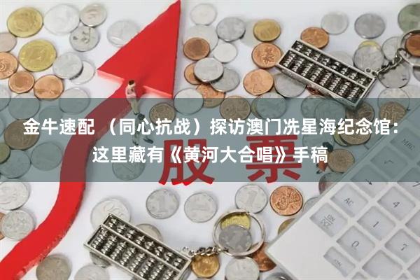 金牛速配 （同心抗战）探访澳门冼星海纪念馆：这里藏有《黄河大合唱》手稿