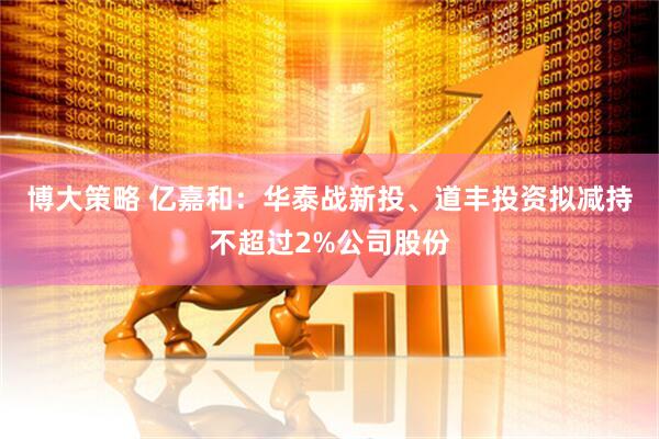 博大策略 亿嘉和：华泰战新投、道丰投资拟减持不超过2%公司股份