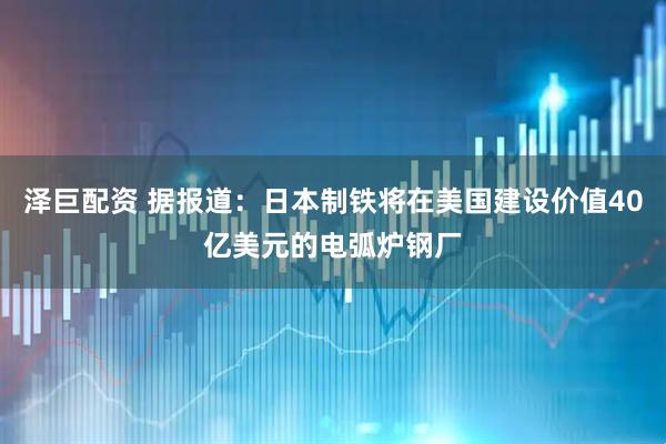 泽巨配资 据报道：日本制铁将在美国建设价值40亿美元的电弧炉钢厂