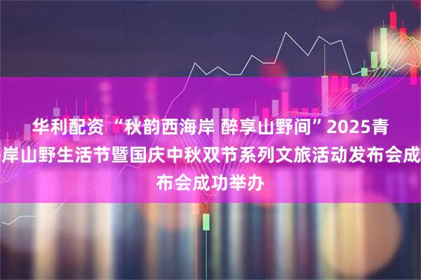 华利配资 “秋韵西海岸 醉享山野间”2025青岛西海岸山野生活节暨国庆中秋双节系列文旅活动发布会成功举办