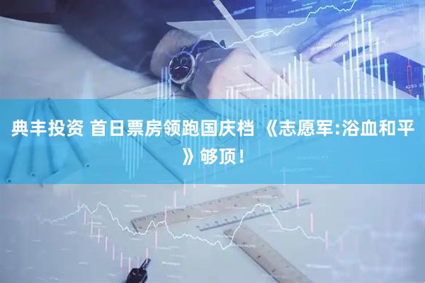 典丰投资 首日票房领跑国庆档 《志愿军:浴血和平》够顶！