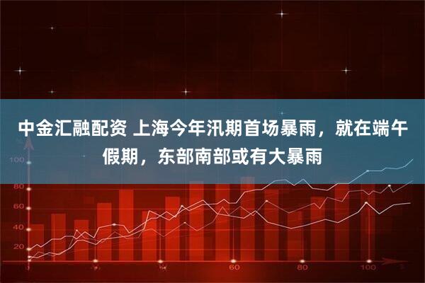 中金汇融配资 上海今年汛期首场暴雨，就在端午假期，东部南部或有大暴雨