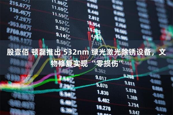 股壹佰 顿磊推出 532nm 绿光激光除锈设备，文物修复实现 “零损伤”