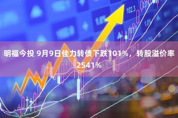 明福今投 9月9日佳力转债下跌101%,转股溢价率2541%