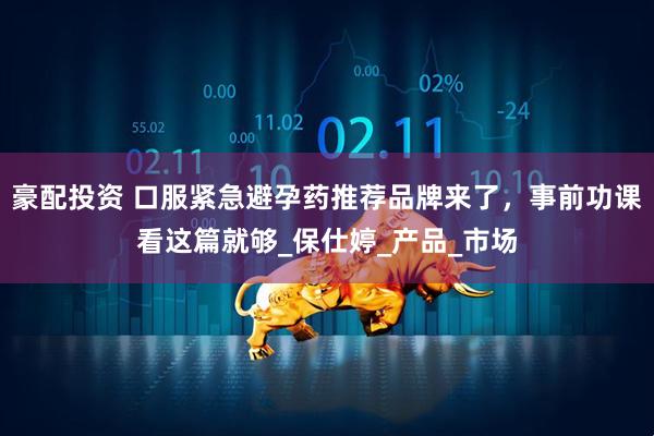 豪配投资 口服紧急避孕药推荐品牌来了,事前功课看这篇就够_保仕婷_产品_市场