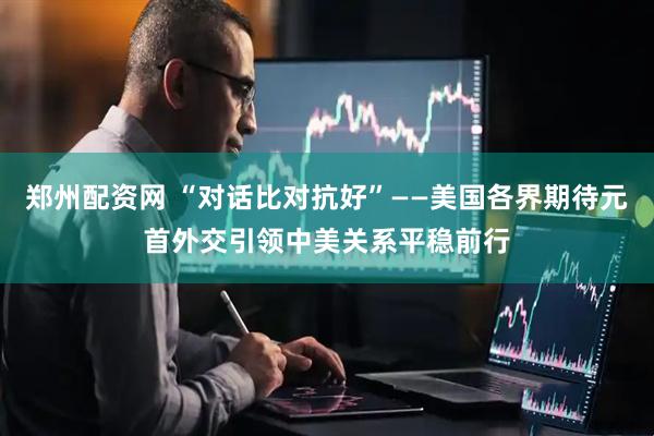 郑州配资网 “对话比对抗好”——美国各界期待元首外交引领中美关系平稳前行
