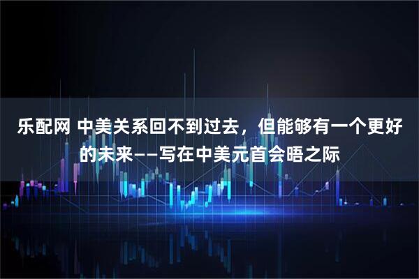 乐配网 中美关系回不到过去,但能够有一个更好的未来——写在中美元首会晤之际