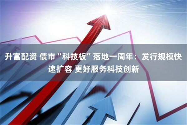 升富配资 债市“科技板”落地一周年：发行规模快速扩容 更好服务科技创新