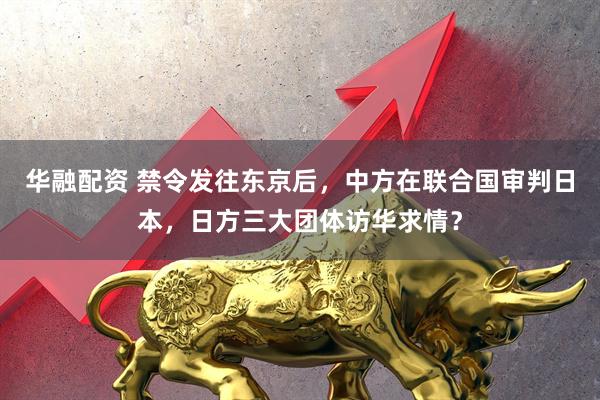 华融配资 禁令发往东京后，中方在联合国审判日本，日方三大团体访华求情？